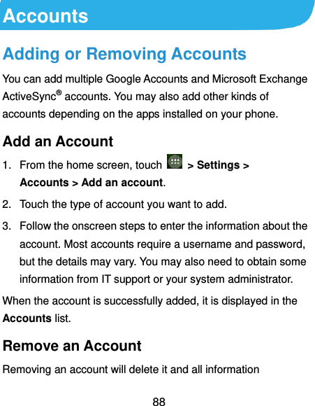  88 Accounts Adding or Removing Accounts You can add multiple Google Accounts and Microsoft Exchange ActiveSync® accounts. You may also add other kinds of accounts depending on the apps installed on your phone. Add an Account 1.  From the home screen, touch   &gt; Settings &gt; Accounts &gt; Add an account. 2.  Touch the type of account you want to add. 3.  Follow the onscreen steps to enter the information about the account. Most accounts require a username and password, but the details may vary. You may also need to obtain some information from IT support or your system administrator. When the account is successfully added, it is displayed in the Accounts list. Remove an Account Removing an account will delete it and all information 