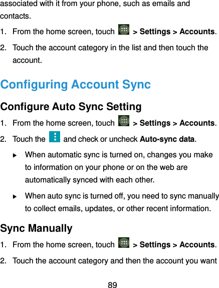  89 associated with it from your phone, such as emails and contacts. 1.  From the home screen, touch   &gt; Settings &gt; Accounts. 2.  Touch the account category in the list and then touch the account. Configuring Account Sync Configure Auto Sync Setting 1.  From the home screen, touch   &gt; Settings &gt; Accounts. 2.  Touch the    and check or uncheck Auto-sync data.  When automatic sync is turned on, changes you make to information on your phone or on the web are automatically synced with each other.  When auto sync is turned off, you need to sync manually to collect emails, updates, or other recent information. Sync Manually 1.  From the home screen, touch   &gt; Settings &gt; Accounts. 2.  Touch the account category and then the account you want 