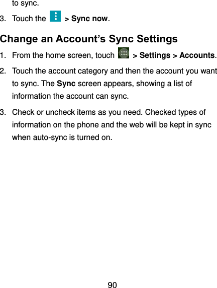  90 to sync. 3.  Touch the    &gt; Sync now. Change an Account’s Sync Settings 1.  From the home screen, touch   &gt; Settings &gt; Accounts. 2.  Touch the account category and then the account you want to sync. The Sync screen appears, showing a list of information the account can sync. 3.  Check or uncheck items as you need. Checked types of information on the phone and the web will be kept in sync when auto-sync is turned on.          