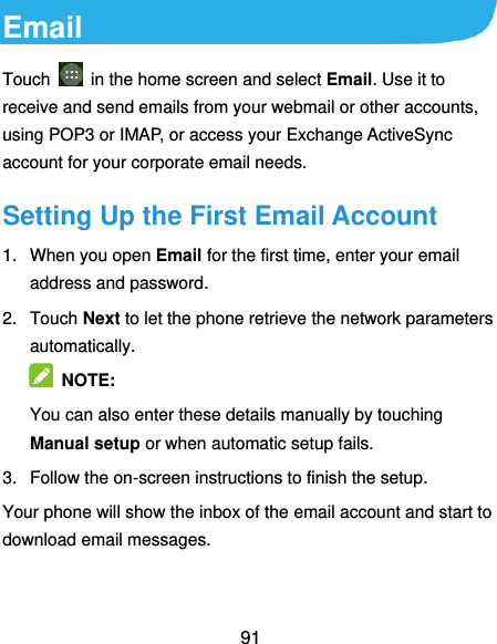  91 Email Touch    in the home screen and select Email. Use it to receive and send emails from your webmail or other accounts, using POP3 or IMAP, or access your Exchange ActiveSync account for your corporate email needs. Setting Up the First Email Account 1.  When you open Email for the first time, enter your email address and password. 2.  Touch Next to let the phone retrieve the network parameters automatically.  NOTE:   You can also enter these details manually by touching Manual setup or when automatic setup fails. 3.  Follow the on-screen instructions to finish the setup. Your phone will show the inbox of the email account and start to download email messages. 