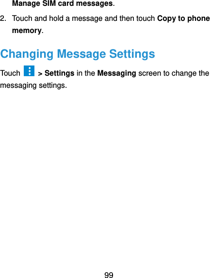  99 Manage SIM card messages. 2.  Touch and hold a message and then touch Copy to phone memory. Changing Message Settings Touch    &gt; Settings in the Messaging screen to change the messaging settings.  