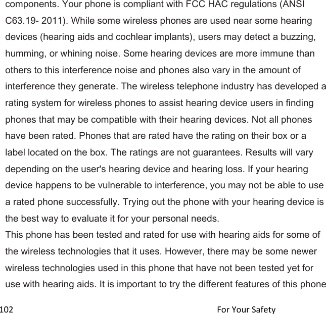  102                                                                                               For Your Safety                                             components. Your phone is compliant with FCC HAC regulations (ANSI C63.19- 2011). While some wireless phones are used near some hearing devices (hearing aids and cochlear implants), users may detect a buzzing, humming, or whining noise. Some hearing devices are more immune than others to this interference noise and phones also vary in the amount of interference they generate. The wireless telephone industry has developed a rating system for wireless phones to assist hearing device users in finding phones that may be compatible with their hearing devices. Not all phones have been rated. Phones that are rated have the rating on their box or a label located on the box. The ratings are not guarantees. Results will vary depending on the user&apos;s hearing device and hearing loss. If your hearing device happens to be vulnerable to interference, you may not be able to use a rated phone successfully. Trying out the phone with your hearing device is the best way to evaluate it for your personal needs. This phone has been tested and rated for use with hearing aids for some of the wireless technologies that it uses. However, there may be some newer wireless technologies used in this phone that have not been tested yet for use with hearing aids. It is important to try the different features of this phone 