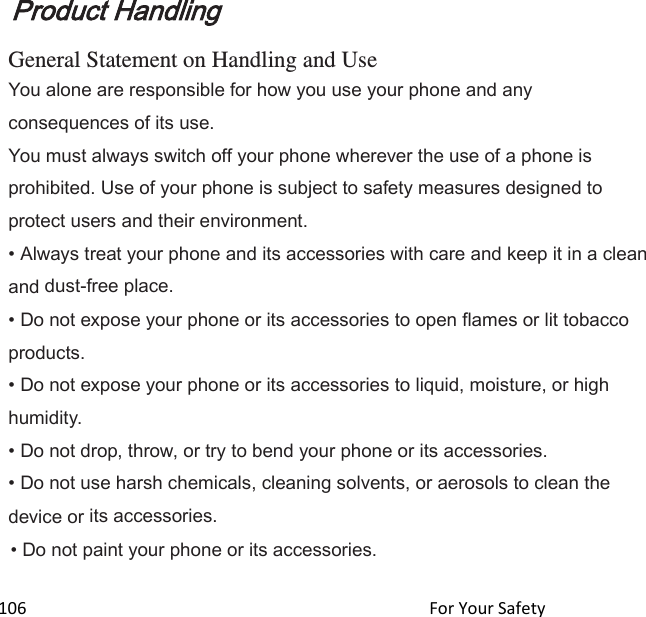  106                                                                                               For Your Safety                                             Product Handling  General Statement on Handling and Use You alone are responsible for how you use your phone and any consequences of its use. You must always switch off your phone wherever the use of a phone is prohibited. Use of your phone is subject to safety measures designed to protect users and their environment. • Always treat your phone and its accessories with care and keep it in a clean and dust-free place. • Do not expose your phone or its accessories to open flames or lit tobacco products. • Do not expose your phone or its accessories to liquid, moisture, or high humidity. • Do not drop, throw, or try to bend your phone or its accessories. • Do not use harsh chemicals, cleaning solvents, or aerosols to clean the device or its accessories. • Do not paint your phone or its accessories. 