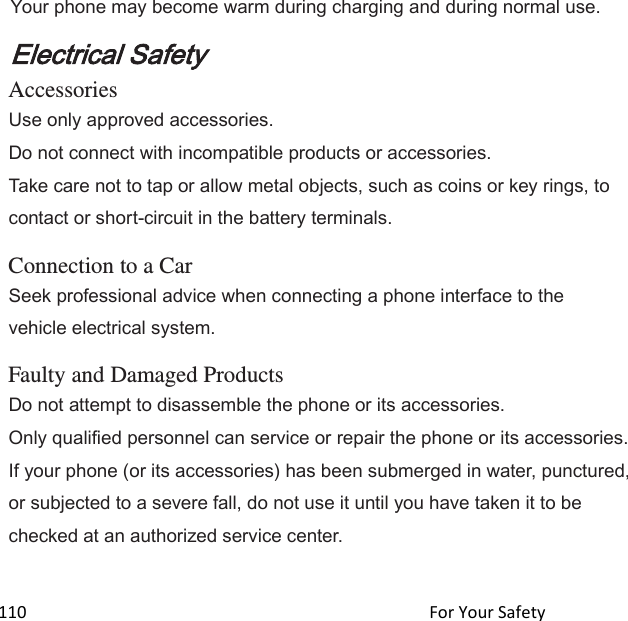  110                                                                                               For Your Safety                                             Your phone may become warm during charging and during normal use. Electrical Safety Accessories Use only approved accessories. Do not connect with incompatible products or accessories. Take care not to tap or allow metal objects, such as coins or key rings, to contact or short-circuit in the battery terminals.  Connection to a Car Seek professional advice when connecting a phone interface to the vehicle electrical system.  Faulty and Damaged Products Do not attempt to disassemble the phone or its accessories. Only qualified personnel can service or repair the phone or its accessories. If your phone (or its accessories) has been submerged in water, punctured, or subjected to a severe fall, do not use it until you have taken it to be checked at an authorized service center.  