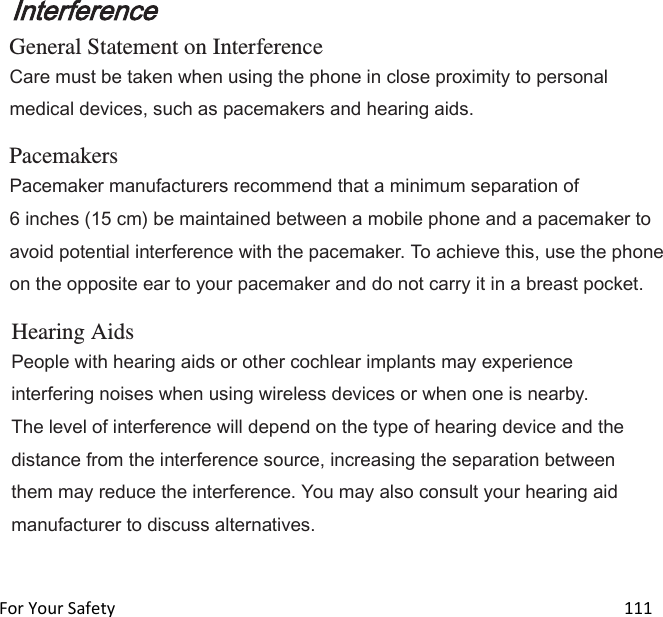  For Your Safety                                                                                                                        111 Interference General Statement on Interference Care must be taken when using the phone in close proximity to personal medical devices, such as pacemakers and hearing aids.  Pacemakers Pacemaker manufacturers recommend that a minimum separation of 6 inches (15 cm) be maintained between a mobile phone and a pacemaker to avoid potential interference with the pacemaker. To achieve this, use the phone on the opposite ear to your pacemaker and do not carry it in a breast pocket.  Hearing Aids People with hearing aids or other cochlear implants may experience interfering noises when using wireless devices or when one is nearby. The level of interference will depend on the type of hearing device and the distance from the interference source, increasing the separation between them may reduce the interference. You may also consult your hearing aid manufacturer to discuss alternatives.   