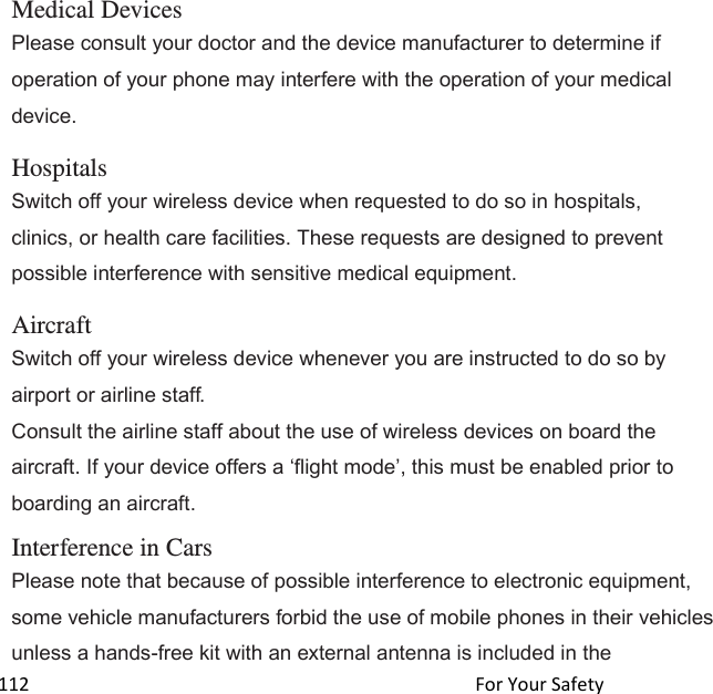  112                                                                                               For Your Safety                                             Medical Devices Please consult your doctor and the device manufacturer to determine if operation of your phone may interfere with the operation of your medical device.  Hospitals Switch off your wireless device when requested to do so in hospitals, clinics, or health care facilities. These requests are designed to prevent possible interference with sensitive medical equipment.  Aircraft Switch off your wireless device whenever you are instructed to do so by airport or airline staff. Consult the airline staff about the use of wireless devices on board the aircraft. If your device offers a flight mode, this must be enabled prior to boarding an aircraft.  Interference in Cars Please note that because of possible interference to electronic equipment, some vehicle manufacturers forbid the use of mobile phones in their vehicles unless a hands-free kit with an external antenna is included in the 