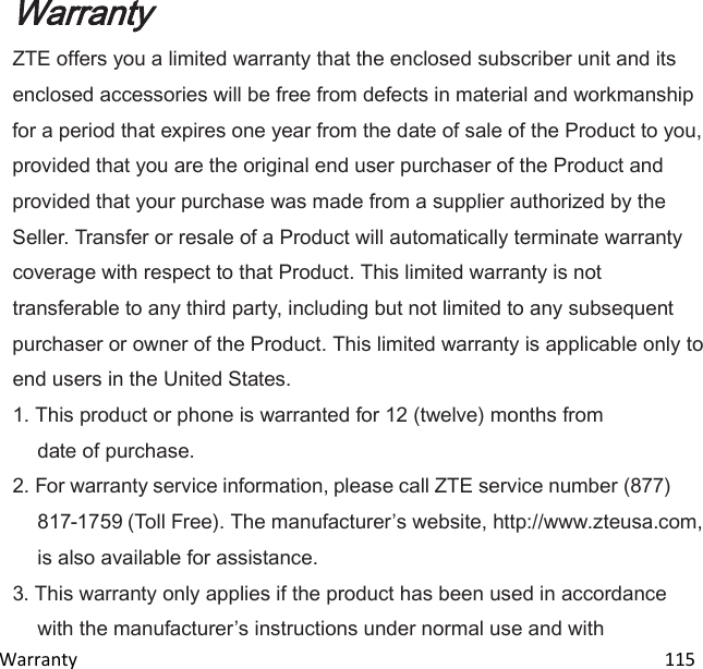 Warranty                                                                                                                               115 Warranty ZTE offers you a limited warranty that the enclosed subscriber unit and its enclosed accessories will be free from defects in material and workmanship for a period that expires one year from the date of sale of the Product to you, provided that you are the original end user purchaser of the Product and provided that your purchase was made from a supplier authorized by the Seller. Transfer or resale of a Product will automatically terminate warranty coverage with respect to that Product. This limited warranty is not transferable to any third party, including but not limited to any subsequent purchaser or owner of the Product. This limited warranty is applicable only to end users in the United States. 1. This product or phone is warranted for 12 (twelve) months from date of purchase. 2. For warranty service information, please call ZTE service number (877) 817-1759 (Toll Free). The manufacturers website, http://www.zteusa.com, is also available for assistance. 3. This warranty only applies if the product has been used in accordance with the manufacturers instructions under normal use and with 