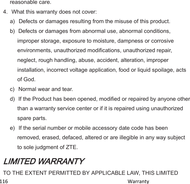  116                                                                                               Warranty                                              reasonable care. 4.  What this warranty does not cover: a)   Defects or damages resulting from the misuse of this product. b)  Defects or damages from abnormal use, abnormal conditions, improper storage, exposure to moisture, dampness or corrosive environments, unauthorized modifications, unauthorized repair, neglect, rough handling, abuse, accident, alteration, improper installation, incorrect voltage application, food or liquid spoilage, acts of God. c)   Normal wear and tear. d)  If the Product has been opened, modified or repaired by anyone other than a warranty service center or if it is repaired using unauthorized spare parts. e)  If the serial number or mobile accessory date code has been removed, erased, defaced, altered or are illegible in any way subject to sole judgment of ZTE. LIMITED WARRANTY TO THE EXTENT PERMITTED BY APPLICABLE LAW, THIS LIMITED 
