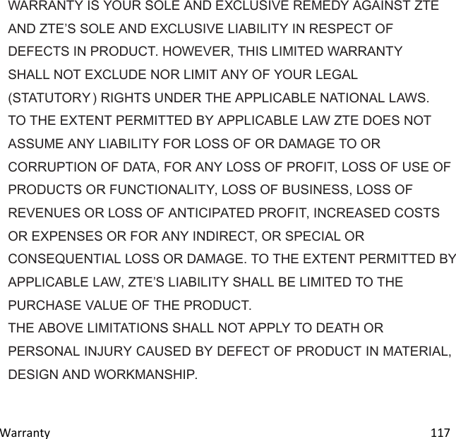  Warranty                                                                                                                               117 WARRANTY IS YOUR SOLE AND EXCLUSIVE REMEDY AGAINST ZTE AND ZTES SOLE AND EXCLUSIVE LIABILITY IN RESPECT OF DEFECTS IN PRODUCT. HOWEVER, THIS LIMITED WARRANTY SHALL NOT EXCLUDE NOR LIMIT ANY OF YOUR LEGAL (STATUTORY ) RIGHTS UNDER THE APPLICABLE NATIONAL LAWS. TO THE EXTENT PERMITTED BY APPLICABLE LAW ZTE DOES NOT ASSUME ANY LIABILITY FOR LOSS OF OR DAMAGE TO OR CORRUPTION OF DATA, FOR ANY LOSS OF PROFIT, LOSS OF USE OF PRODUCTS OR FUNCTIONALITY, LOSS OF BUSINESS, LOSS OF REVENUES OR LOSS OF ANTICIPATED PROFIT, INCREASED COSTS OR EXPENSES OR FOR ANY INDIRECT, OR SPECIAL OR CONSEQUENTIAL LOSS OR DAMAGE. TO THE EXTENT PERMITTED BY APPLICABLE LAW, ZTES LIABILITY SHALL BE LIMITED TO THE PURCHASE VALUE OF THE PRODUCT. THE ABOVE LIMITATIONS SHALL NOT APPLY TO DEATH OR PERSONAL INJURY CAUSED BY DEFECT OF PRODUCT IN MATERIAL, DESIGN AND WORKMANSHIP. 