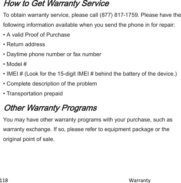  118                                                                                               Warranty                                              How to Get Warranty Service To obtain warranty service, please call (877) 817-1759. Please have the following information available when you send the phone in for repair: • A valid Proof of Purchase • Return address • Daytime phone number or fax number • Model # • IMEI # (Look for the 15-digit IMEI # behind the battery of the device.) • Complete description of the problem • Transportation prepaid Other Warranty Programs You may have other warranty programs with your purchase, such as warranty exchange. If so, please refer to equipment package or the original point of sale.