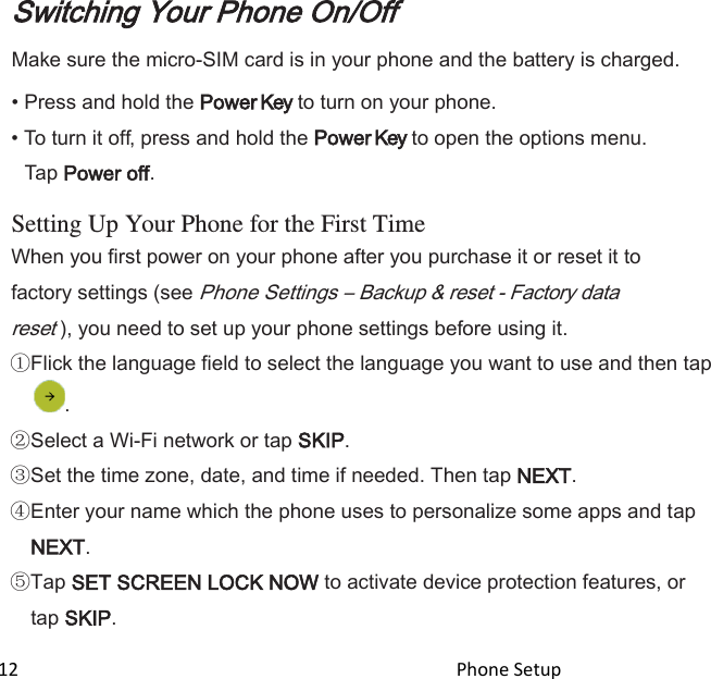  12                                                                                               Phone Setup                                                    Switching Your Phone On/Off Make sure the micro-SIM card is in your phone and the battery is charged. • Press and hold the Power Key to turn on your phone. • To turn it off, press and hold the Power Key to open the options menu. Tap Power off.  Setting Up Your Phone for the First Time When you first power on your phone after you purchase it or reset it to factory settings (see Phone Settings – Backup &amp; reset - Factory data reset ), you need to set up your phone settings before using it. Flick the language field to select the language you want to use and then tap . Select a Wi-Fi network or tap SKIP. Set the time zone, date, and time if needed. Then tap NEXT. Enter your name which the phone uses to personalize some apps and tap NEXT. Tap SET SCREEN LOCK NOW to activate device protection features, or tap SKIP. 