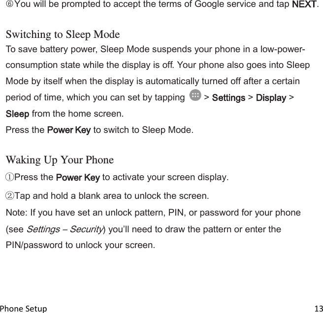  Phone Setup                                                                                                                                13 ○6You will be prompted to accept the terms of Google service and tap NEXT.  Switching to Sleep Mode To save battery power, Sleep Mode suspends your phone in a low-power- consumption state while the display is off. Your phone also goes into Sleep Mode by itself when the display is automatically turned off after a certain period of time, which you can set by tapping   &gt; Settings &gt; Display &gt; Sleep from the home screen. Press the Power Key to switch to Sleep Mode.  Waking Up Your Phone Press the Power Key to activate your screen display. Tap and hold a blank area to unlock the screen. Note: If you have set an unlock pattern, PIN, or password for your phone (see Settings – Security) youll need to draw the pattern or enter the PIN/password to unlock your screen.  