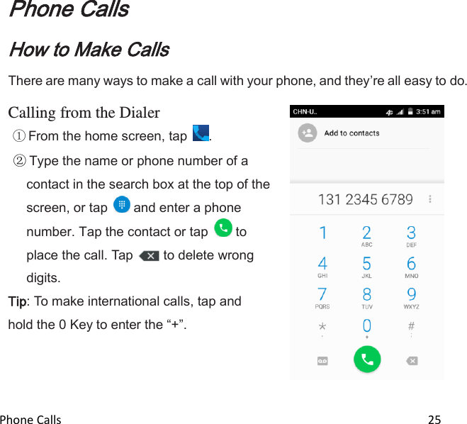  Phone Calls                                                                                                                          25  Phone Calls How to Make Calls There are many ways to make a call with your phone, and theyre all easy to do.  Calling from the Dialer  From the home screen, tap  .  Type the name or phone number of a contact in the search box at the top of the screen, or tap   and enter a phone number. Tap the contact or tap   to place the call. Tap  to delete wrong digits. Tip: To make international calls, tap and hold the 0 Key to enter the +.      
