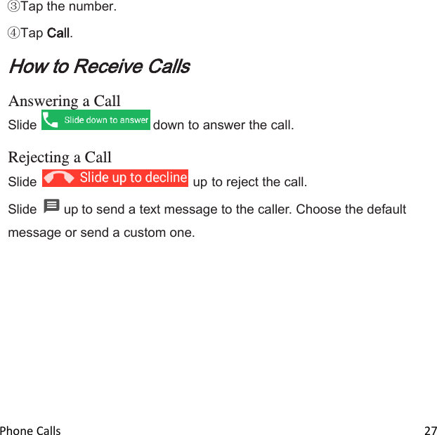  Phone Calls                                                                                                                          27  Tap the number.  Tap Call. How to Receive Calls  Answering a Call Slide   down to answer the call.  Rejecting a Call Slide   up to reject the call. Slide   up to send a text message to the caller. Choose the default message or send a custom one. 