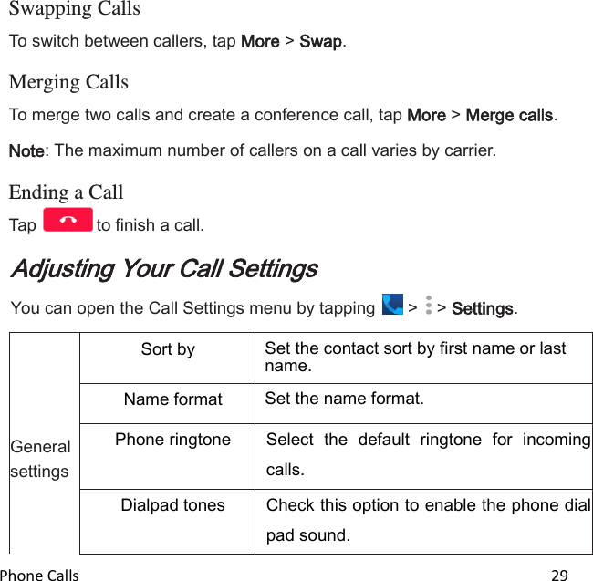  Phone Calls                                                                                                                          29  Swapping Calls To switch between callers, tap More &gt; Swap.  Merging Calls To merge two calls and create a conference call, tap More &gt; Merge calls. Note: The maximum number of callers on a call varies by carrier.  Ending a Call Tap  to finish a call. Adjusting Your Call Settings You can open the Call Settings menu by tapping   &gt;   &gt; Settings.      General settings Sort by Set the contact sort by first name or last name. Name format Set the name format. Phone ringtone Select  the  default  ringtone  for  incoming calls. Dialpad tones Check this option to enable the phone dial pad sound. 