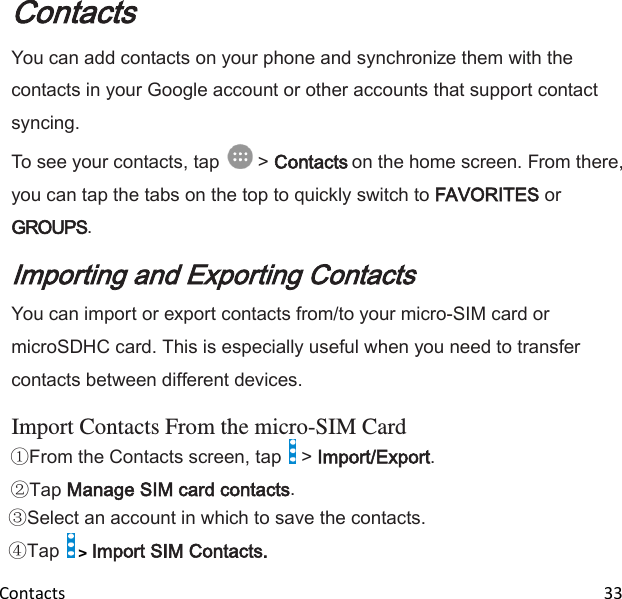  Contacts                                                                                                                               33 Contacts You can add contacts on your phone and synchronize them with the contacts in your Google account or other accounts that support contact syncing. To see your contacts, tap   &gt; Contacts on the home screen. From there, you can tap the tabs on the top to quickly switch to FAVORITES or GROUPS. Importing and Exporting Contacts You can import or export contacts from/to your micro-SIM card or microSDHC card. This is especially useful when you need to transfer contacts between different devices.  Import Contacts From the micro-SIM Card From the Contacts screen, tap   &gt; Import/Export. Tap Manage SIM card contacts. Select an account in which to save the contacts. Tap   &gt; Import SIM Contacts. 