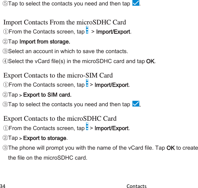 34                                                                                               Contacts                                                  Tap to select the contacts you need and then tap  .  Import Contacts From the microSDHC Card From the Contacts screen, tap    &gt; Import/Export. Tap Import from storage. Select an account in which to save the contacts. Select the vCard file(s) in the microSDHC card and tap OK.  Export Contacts to the micro-SIM Card From the Contacts screen, tap   &gt; Import/Export. Tap &gt; Export to SIM card. Tap to select the contacts you need and then tap .  Export Contacts to the microSDHC Card From the Contacts screen, tap   &gt; Import/Export. Tap &gt; Export to storage. The phone will prompt you with the name of the vCard file. Tap OK to create the file on the microSDHC card.  