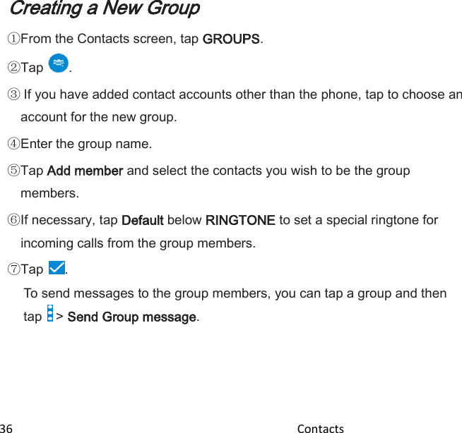  36                                                                                               Contacts                                                  Creating a New Group  From the Contacts screen, tap GROUPS. Tap .  If you have added contact accounts other than the phone, tap to choose an account for the new group. Enter the group name. Tap Add member and select the contacts you wish to be the group members. If necessary, tap Default below RINGTONE to set a special ringtone for incoming calls from the group members. Tap . To send messages to the group members, you can tap a group and then tap   &gt; Send Group message. 