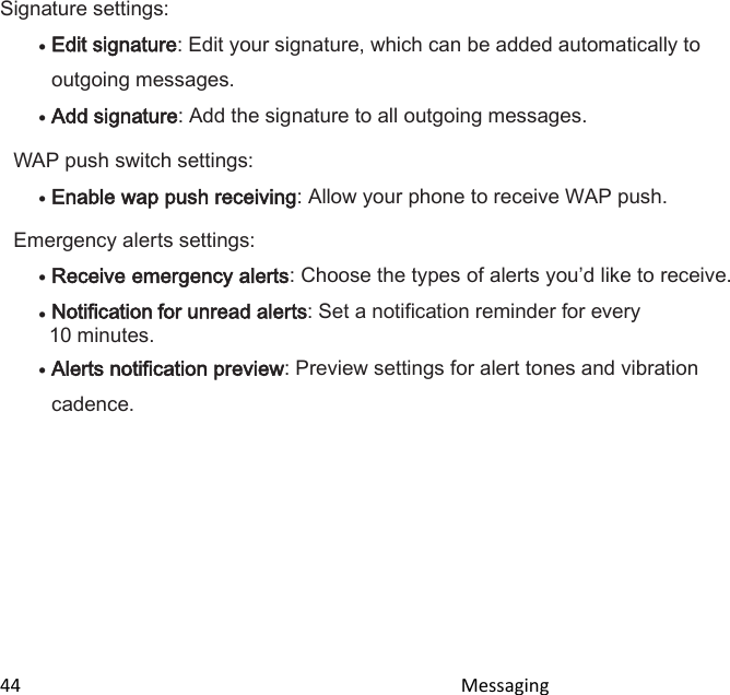  44                                                                                               Messaging                                              Signature settings:  Edit signature: Edit your signature, which can be added automatically to outgoing messages.  Add signature: Add the signature to all outgoing messages. WAP push switch settings:  Enable wap push receiving: Allow your phone to receive WAP push. Emergency alerts settings:  Receive emergency alerts: Choose the types of alerts youd like to receive.  Notification for unread alerts: Set a notification reminder for every 10 minutes.  Alerts notification preview: Preview settings for alert tones and vibration cadence.