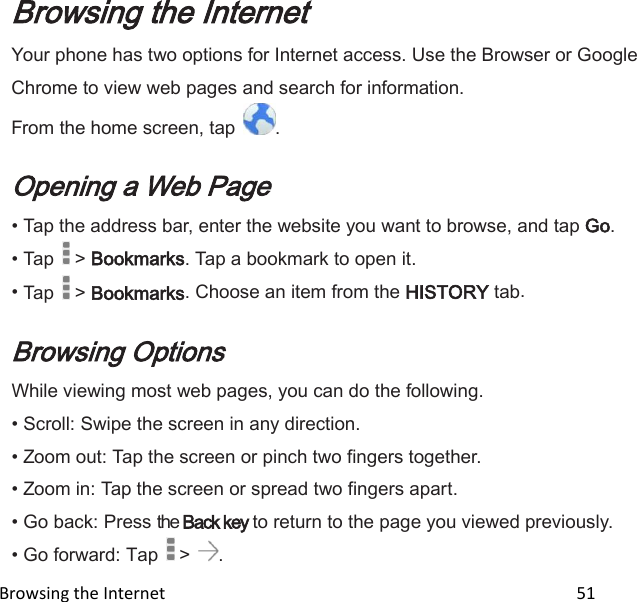  Browsing the Internet                                                                                                 51 Browsing the Internet Your phone has two options for Internet access. Use the Browser or Google Chrome to view web pages and search for information. From the home screen, tap  .  Opening a Web Page • Tap the address bar, enter the website you want to browse, and tap Go. • Tap   &gt; Bookmarks. Tap a bookmark to open it. • Tap   &gt; Bookmarks. Choose an item from the HISTORY tab.  Browsing Options While viewing most web pages, you can do the following. • Scroll: Swipe the screen in any direction. • Zoom out: Tap the screen or pinch two fingers together. • Zoom in: Tap the screen or spread two fingers apart. • Go back: Press the Back key to return to the page you viewed previously. • Go forward: Tap   &gt;  . 