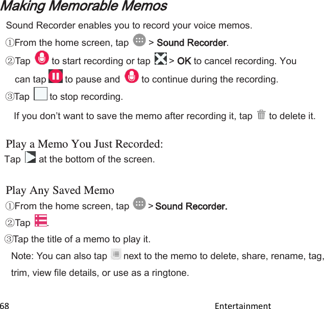  68                                                                                               Entertainment                                        Making Memorable Memos Sound Recorder enables you to record your voice memos. From the home screen, tap   &gt; Sound Recorder.  Tap   to start recording or tap   &gt; OK to cancel recording. You can tap   to pause and   to continue during the recording. Tap   to stop recording.  If you dont want to save the memo after recording it, tap   to delete it. Play a Memo You Just Recorded: Tap   at the bottom of the screen.  Play Any Saved Memo From the home screen, tap   &gt; Sound Recorder.  Tap  . Tap the title of a memo to play it. Note: You can also tap  next to the memo to delete, share, rename, tag, trim, view file details, or use as a ringtone.