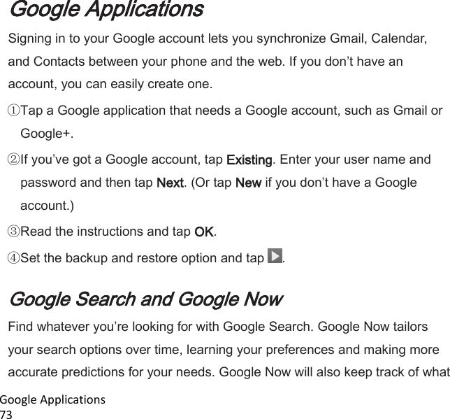  Google Applications                                                                                                                           73 Google Applications Signing in to your Google account lets you synchronize Gmail, Calendar, and Contacts between your phone and the web. If you dont have an account, you can easily create one. Tap a Google application that needs a Google account, such as Gmail or Google+. If youve got a Google account, tap Existing. Enter your user name and password and then tap Next. (Or tap New if you dont have a Google account.) Read the instructions and tap OK. Set the backup and restore option and tap  .  Google Search and Google Now Find whatever youre looking for with Google Search. Google Now tailors your search options over time, learning your preferences and making more accurate predictions for your needs. Google Now will also keep track of what 