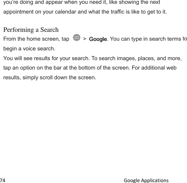  74                                                                                               Google Applications                                       youre doing and appear when you need it, like showing the next appointment on your calendar and what the traffic is like to get to it.  Performing a Search From the home screen, tap   &gt; Google. You can type in search terms to begin a voice search. You will see results for your search. To search images, places, and more, tap an option on the bar at the bottom of the screen. For additional web results, simply scroll down the screen. 