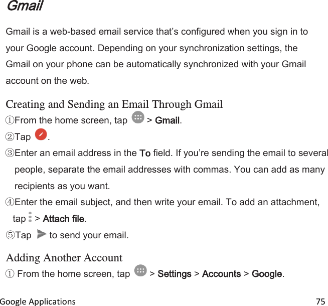  Google Applications                                                                                                                 75 Gmail Gmail is a web-based email service thats configured when you sign in to your Google account. Depending on your synchronization settings, the Gmail on your phone can be automatically synchronized with your Gmail account on the web.  Creating and Sending an Email Through Gmail From the home screen, tap   &gt; Gmail.  Tap  . Enter an email address in the To field. If youre sending the email to several people, separate the email addresses with commas. You can add as many recipients as you want. Enter the email subject, and then write your email. To add an attachment, tap   &gt; Attach file. Tap   to send your email.  Adding Another Account  From the home screen, tap   &gt; Settings &gt; Accounts &gt; Google. 