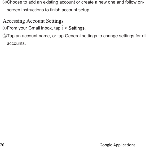  76                                                                                               Google Applications                                       Choose to add an existing account or create a new one and follow on-screen instructions to finish account setup.  Accessing Account Settings From your Gmail inbox, tap   &gt; Settings. Tap an account name, or tap General settings to change settings for all accounts.