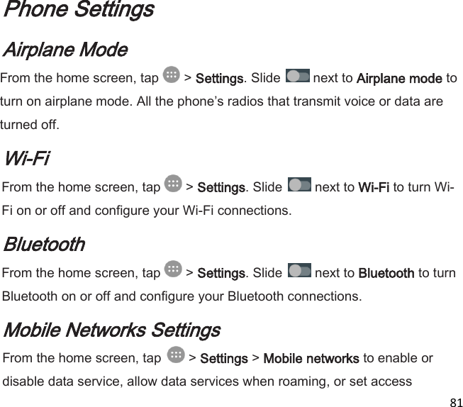  81  Phone Settings Airplane Mode From the home screen, tap   &gt; Settings. Slide   next to Airplane mode to turn on airplane mode. All the phones radios that transmit voice or data are turned off. Wi-Fi From the home screen, tap   &gt; Settings. Slide   next to Wi-Fi to turn Wi-Fi on or off and configure your Wi-Fi connections. Bluetooth From the home screen, tap   &gt; Settings. Slide   next to Bluetooth to turn Bluetooth on or off and configure your Bluetooth connections. Mobile Networks Settings From the home screen, tap   &gt; Settings &gt; Mobile networks to enable or disable data service, allow data services when roaming, or set access 