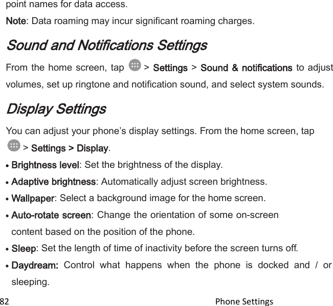  82                                                                                               Phone Settings                                       point names for data access. Note: Data roaming may incur significant roaming charges. Sound and Notifications Settings From the  home  screen, tap   &gt; Settings &gt; Sound &amp; notifications to adjust volumes, set up ringtone and notification sound, and select system sounds. Display Settings You can adjust your phones display settings. From the home screen, tap  &gt; Settings &gt; Display.  Brightness level: Set the brightness of the display.  Adaptive brightness: Automatically adjust screen brightness.  Wallpaper: Select a background image for the home screen.  Auto-rotate screen: Change the orientation of some on-screen content based on the position of the phone.  Sleep: Set the length of time of inactivity before the screen turns off.  Daydream:  Control  what  happens  when  the  phone  is  docked  and  /  or sleeping. 