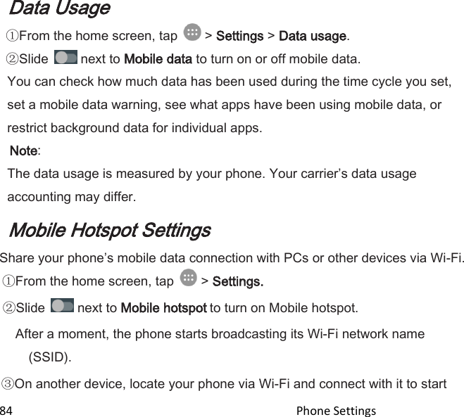  84                                                                                               Phone Settings                                       Data Usage From the home screen, tap   &gt; Settings &gt; Data usage. Slide   next to Mobile data to turn on or off mobile data. You can check how much data has been used during the time cycle you set, set a mobile data warning, see what apps have been using mobile data, or restrict background data for individual apps.  Note:  The data usage is measured by your phone. Your carriers data usage accounting may differ. Mobile Hotspot Settings Share your phones mobile data connection with PCs or other devices via Wi-Fi. From the home screen, tap   &gt; Settings.  Slide   next to Mobile hotspot to turn on Mobile hotspot. After a moment, the phone starts broadcasting its Wi-Fi network name (SSID). On another device, locate your phone via Wi-Fi and connect with it to start 