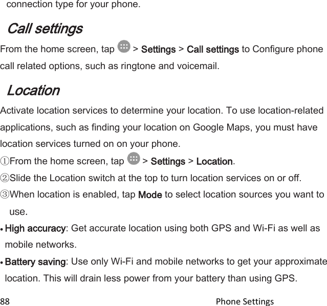  88                                                                                               Phone Settings                                       connection type for your phone. Call settings From the home screen, tap   &gt; Settings &gt; Call settings to Configure phone call related options, such as ringtone and voicemail. Location Activate location services to determine your location. To use location-related applications, such as finding your location on Google Maps, you must have location services turned on on your phone.  From the home screen, tap   &gt; Settings &gt; Location.  Slide the Location switch at the top to turn location services on or off.  When location is enabled, tap Mode to select location sources you want to   High accuracy: Get accurate location using both GPS and Wi-Fi as well as mobile networks.   Battery saving: Use only Wi-Fi and mobile networks to get your approximate location. This will drain less power from your battery than using GPS. 