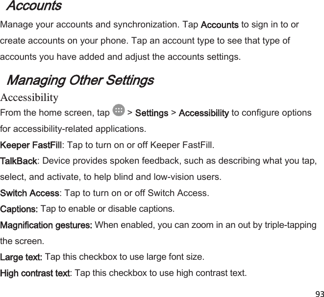  93  Accounts  Manage your accounts and synchronization. Tap Accounts to sign in to or create accounts on your phone. Tap an account type to see that type of accounts you have added and adjust the accounts settings. Managing Other Settings Accessibility From the home screen, tap   &gt; Settings &gt; Accessibility to configure options for accessibility-related applications. Keeper FastFill: Tap to turn on or off Keeper FastFill. TalkBack: Device provides spoken feedback, such as describing what you tap, select, and activate, to help blind and low-vision users. Switch Access: Tap to turn on or off Switch Access. Captions: Tap to enable or disable captions. Magnification gestures: When enabled, you can zoom in an out by triple-tapping the screen. Large text: Tap this checkbox to use large font size. High contrast text: Tap this checkbox to use high contrast text. 