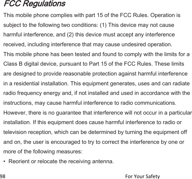  98                                                                                               For Your Safety                                                 FCC Regulations This mobile phone complies with part 15 of the FCC Rules. Operation is subject to the following two conditions: (1) This device may not cause harmful interference, and (2) this device must accept any interference received, including interference that may cause undesired operation. This mobile phone has been tested and found to comply with the limits for a Class B digital device, pursuant to Part 15 of the FCC Rules. These limits are designed to provide reasonable protection against harmful interference in a residential installation. This equipment generates, uses and can radiate radio frequency energy and, if not installed and used in accordance with the instructions, may cause harmful interference to radio communications. However, there is no guarantee that interference will not occur in a particular installation. If this equipment does cause harmful interference to radio or television reception, which can be determined by turning the equipment off and on, the user is encouraged to try to correct the interference by one or more of the following measures: • Reorient or relocate the receiving antenna. 