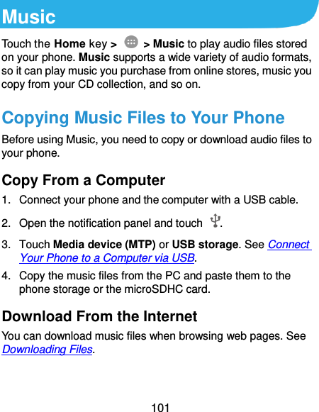  101 Music Touch the Home key &gt;    &gt; Music to play audio files stored on your phone. Music supports a wide variety of audio formats, so it can play music you purchase from online stores, music you copy from your CD collection, and so on. Copying Music Files to Your Phone Before using Music, you need to copy or download audio files to your phone. Copy From a Computer 1.  Connect your phone and the computer with a USB cable. 2. Open the notification panel and touch  . 3.  Touch Media device (MTP) or USB storage. See Connect Your Phone to a Computer via USB. 4.  Copy the music files from the PC and paste them to the phone storage or the microSDHC card. Download From the Internet You can download music files when browsing web pages. See Downloading Files. 