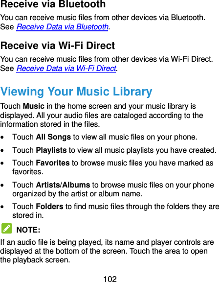  102 Receive via Bluetooth You can receive music files from other devices via Bluetooth. See Receive Data via Bluetooth. Receive via Wi-Fi Direct You can receive music files from other devices via Wi-Fi Direct. See Receive Data via Wi-Fi Direct. Viewing Your Music Library Touch Music in the home screen and your music library is displayed. All your audio files are cataloged according to the information stored in the files.  Touch All Songs to view all music files on your phone.  Touch Playlists to view all music playlists you have created.  Touch Favorites to browse music files you have marked as favorites.  Touch Artists/Albums to browse music files on your phone organized by the artist or album name.  Touch Folders to find music files through the folders they are stored in.  NOTE:   If an audio file is being played, its name and player controls are displayed at the bottom of the screen. Touch the area to open the playback screen. 