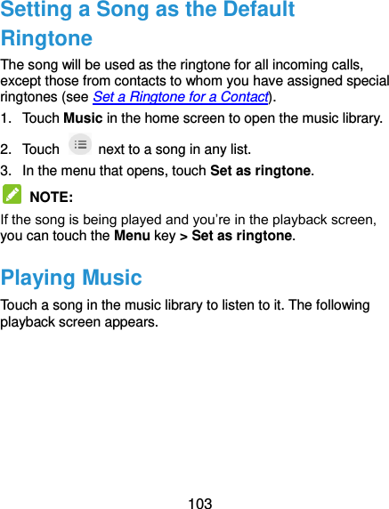  103 Setting a Song as the Default Ringtone The song will be used as the ringtone for all incoming calls, except those from contacts to whom you have assigned special ringtones (see Set a Ringtone for a Contact). 1.  Touch Music in the home screen to open the music library. 2.  Touch    next to a song in any list. 3.  In the menu that opens, touch Set as ringtone.  NOTE: If the song is being played and you’re in the playback screen, you can touch the Menu key &gt; Set as ringtone. Playing Music Touch a song in the music library to listen to it. The following playback screen appears.  