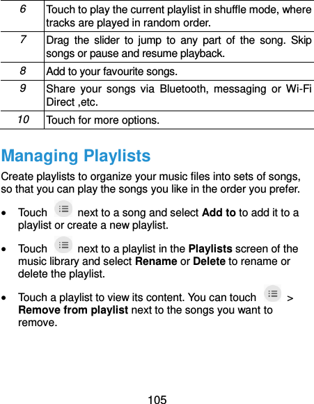  105 6 Touch to play the current playlist in shuffle mode, where tracks are played in random order. 7 Drag  the  slider  to  jump  to  any  part  of  the  song. Skip songs or pause and resume playback.   8 Add to your favourite songs. 9 Share  your songs  via  Bluetooth,  messaging  or Wi-Fi Direct ,etc. 10 Touch for more options. Managing Playlists Create playlists to organize your music files into sets of songs, so that you can play the songs you like in the order you prefer.  Touch    next to a song and select Add to to add it to a playlist or create a new playlist.  Touch    next to a playlist in the Playlists screen of the music library and select Rename or Delete to rename or delete the playlist.  Touch a playlist to view its content. You can touch    &gt; Remove from playlist next to the songs you want to remove. 