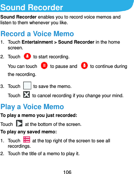  106 Sound Recorder Sound Recorder enables you to record voice memos and listen to them whenever you like. Record a Voice Memo 1.  Touch Entertainment &gt; Sound Recorder in the home screen. 2.  Touch    to start recording. You can touch    to pause and    to continue during the recording. 3.  Touch    to save the memo.   Touch    to cancel recording if you change your mind. Play a Voice Memo To play a memo you just recorded: Touch    at the bottom of the screen. To play any saved memo: 1.  Touch    at the top right of the screen to see all recordings. 2.  Touch the title of a memo to play it.  