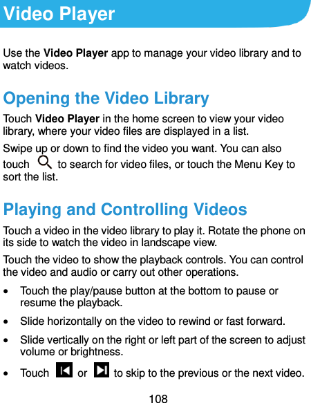  108 Video Player Use the Video Player app to manage your video library and to watch videos. Opening the Video Library Touch Video Player in the home screen to view your video library, where your video files are displayed in a list. Swipe up or down to find the video you want. You can also touch    to search for video files, or touch the Menu Key to sort the list. Playing and Controlling Videos Touch a video in the video library to play it. Rotate the phone on its side to watch the video in landscape view. Touch the video to show the playback controls. You can control the video and audio or carry out other operations.  Touch the play/pause button at the bottom to pause or resume the playback.  Slide horizontally on the video to rewind or fast forward.  Slide vertically on the right or left part of the screen to adjust volume or brightness.  Touch    or    to skip to the previous or the next video. 