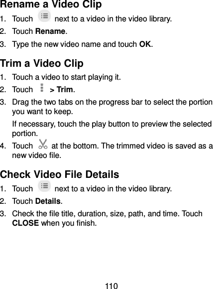  110 Rename a Video Clip 1.  Touch    next to a video in the video library. 2.  Touch Rename. 3.  Type the new video name and touch OK. Trim a Video Clip 1.  Touch a video to start playing it. 2.  Touch    &gt; Trim. 3.  Drag the two tabs on the progress bar to select the portion you want to keep. If necessary, touch the play button to preview the selected portion. 4.  Touch    at the bottom. The trimmed video is saved as a new video file. Check Video File Details 1.  Touch    next to a video in the video library. 2.  Touch Details. 3.  Check the file title, duration, size, path, and time. Touch CLOSE when you finish. 