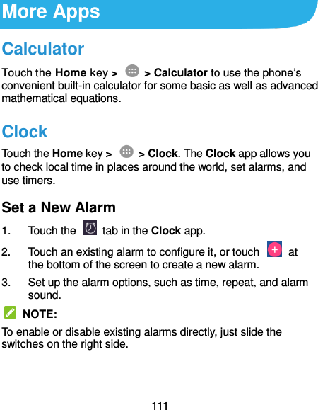  111 More Apps Calculator Touch the Home key &gt;    &gt; Calculator to use the phone’s convenient built-in calculator for some basic as well as advanced mathematical equations.   Clock Touch the Home key &gt;    &gt; Clock. The Clock app allows you to check local time in places around the world, set alarms, and use timers. Set a New Alarm 1.  Touch the   tab in the Clock app. 2.  Touch an existing alarm to configure it, or touch    at the bottom of the screen to create a new alarm. 3.  Set up the alarm options, such as time, repeat, and alarm sound.   NOTE: To enable or disable existing alarms directly, just slide the switches on the right side. 