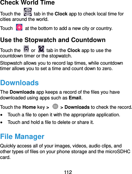  112 Check World Time Touch the   tab in the Clock app to check local time for cities around the world. Touch    at the bottom to add a new city or country. Use the Stopwatch and Countdown Touch the   or    tab in the Clock app to use the countdown timer or the stopwatch. Stopwatch allows you to record lap times, while countdown timer allows you to set a time and count down to zero. Downloads The Downloads app keeps a record of the files you have downloaded using apps such as Email. Touch the Home key &gt;    &gt; Downloads to check the record.  Touch a file to open it with the appropriate application.  Touch and hold a file to delete or share it. File Manager Quickly access all of your images, videos, audio clips, and other types of files on your phone storage and the microSDHC card. 