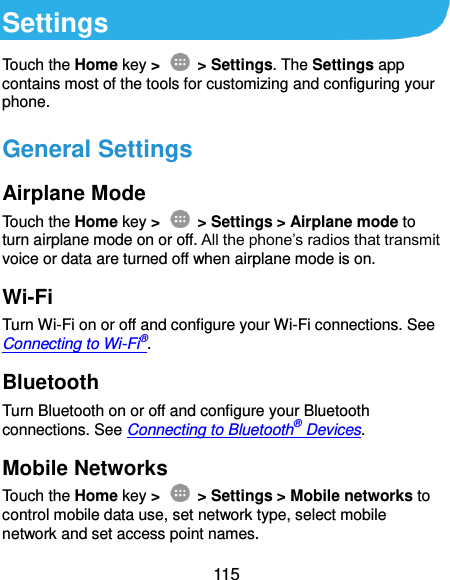 115 Settings Touch the Home key &gt;    &gt; Settings. The Settings app contains most of the tools for customizing and configuring your phone. General Settings Airplane Mode Touch the Home key &gt;    &gt; Settings &gt; Airplane mode to turn airplane mode on or off. All the phone’s radios that transmit voice or data are turned off when airplane mode is on. Wi-Fi Turn Wi-Fi on or off and configure your Wi-Fi connections. See Connecting to Wi-Fi®. Bluetooth Turn Bluetooth on or off and configure your Bluetooth connections. See Connecting to Bluetooth® Devices. Mobile Networks Touch the Home key &gt;    &gt; Settings &gt; Mobile networks to control mobile data use, set network type, select mobile network and set access point names. 