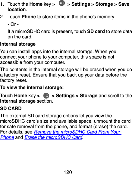  120 1.  Touch the Home key &gt;   &gt; Settings &gt; Storage &gt; Save location. 2.  Touch Phone to store items in the phone&apos;s memory. - Or -   If a microSDHC card is present, touch SD card to store data on the card. Internal storage You can install apps into the internal storage. When you connect your phone to your computer, this space is not accessible from your computer. The contents in the internal storage will be erased when you do a factory reset. Ensure that you back up your data before the factory reset. To view the internal storage: Touch Home key &gt;   &gt; Settings &gt; Storage and scroll to the Internal storage section. SD CARD The external SD card storage options let you view the microSDHC card’s size and available space, unmount the card for safe removal from the phone, and format (erase) the card. For details, see Remove the microSDHC Card From Your Phone and Erase the microSDHC Card.  