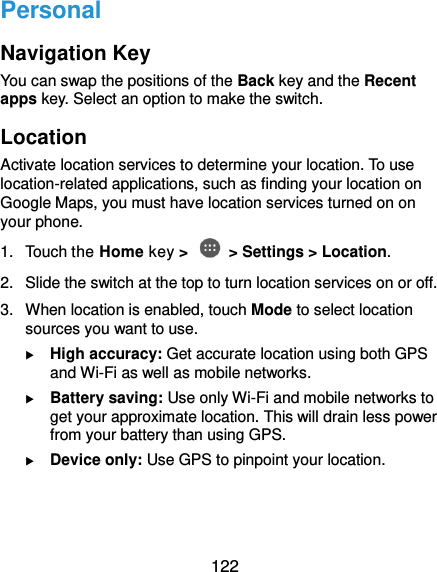  122 Personal Navigation Key You can swap the positions of the Back key and the Recent apps key. Select an option to make the switch. Location Activate location services to determine your location. To use location-related applications, such as finding your location on Google Maps, you must have location services turned on on your phone. 1.  Touch the Home key &gt;   &gt; Settings &gt; Location. 2. Slide the switch at the top to turn location services on or off. 3.  When location is enabled, touch Mode to select location sources you want to use.  High accuracy: Get accurate location using both GPS and Wi-Fi as well as mobile networks.  Battery saving: Use only Wi-Fi and mobile networks to get your approximate location. This will drain less power from your battery than using GPS.  Device only: Use GPS to pinpoint your location.  