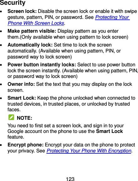  123 Security  Screen lock: Disable the screen lock or enable it with swipe gesture, pattern, PIN, or password. See Protecting Your Phone With Screen Locks.  Make pattern visible: Display pattern as you enter them.(Only available when using pattern to lock screen)  Automatically lock: Set time to lock the screen automatically. (Available when using pattern, PIN, or password way to lock screen)  Power button instantly locks: Select to use power button lock the screen instantly. (Available when using pattern, PIN, or password way to lock screen)  Owner info: Set the text that you may display on the lock screen.  Smart Lock: Keep the phone unlocked when connected to trusted devices, in trusted places, or unlocked by trusted faces.   NOTE: You need to first set a screen lock, and sign in to your Google account on the phone to use the Smart Lock feature.    Encrypt phone: Encrypt your data on the phone to protect your privacy. See Protecting Your Phone With Encryption.   