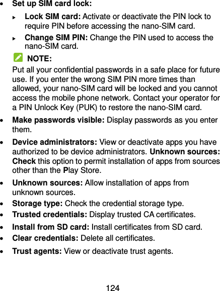 124  Set up SIM card lock:  Lock SIM card: Activate or deactivate the PIN lock to require PIN before accessing the nano-SIM card.  Change SIM PIN: Change the PIN used to access the nano-SIM card.   NOTE: Put all your confidential passwords in a safe place for future use. If you enter the wrong SIM PIN more times than allowed, your nano-SIM card will be locked and you cannot access the mobile phone network. Contact your operator for a PIN Unlock Key (PUK) to restore the nano-SIM card.  Make passwords visible: Display passwords as you enter them.  Device administrators: View or deactivate apps you have authorized to be device administrators. Unknown sources: Check this option to permit installation of apps from sources other than the Play Store.  Unknown sources: Allow installation of apps from unknown sources.    Storage type: Check the credential storage type.  Trusted credentials: Display trusted CA certificates.  Install from SD card: Install certificates from SD card.  Clear credentials: Delete all certificates.  Trust agents: View or deactivate trust agents.  