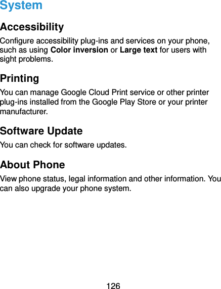  126 System Accessibility Configure accessibility plug-ins and services on your phone, such as using Color inversion or Large text for users with sight problems. Printing You can manage Google Cloud Print service or other printer plug-ins installed from the Google Play Store or your printer manufacturer. Software Update You can check for software updates. About Phone View phone status, legal information and other information. You can also upgrade your phone system. 